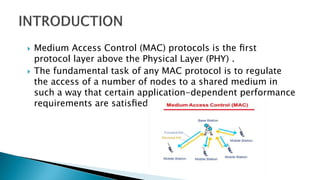  Medium Access Control (MAC) protocols is the ﬁrst
protocol layer above the Physical Layer (PHY) .
 The fundamental task of any MAC protocol is to regulate
the access of a number of nodes to a shared medium in
such a way that certain application-dependent performance
requirements are satisﬁed.
 