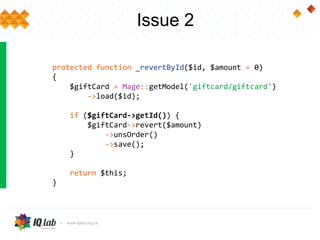 Issue 2
protected function _revertById($id, $amount = 0)
{
$giftCard = Mage::getModel('giftcard/giftcard')
->load($id);
if ($giftCard->getId()) {
$giftCard->revert($amount)
->unsOrder()
->save();
}
return $this;
}
 