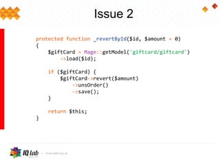 protected function _revertById($id, $amount = 0)
{
$giftCard = Mage::getModel('giftcard/giftcard')
->load($id);
if ($giftCard) {
$giftCard->revert($amount)
->unsOrder()
->save();
}
return $this;
}
Issue 2
 