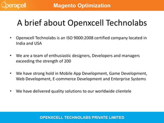 A brief about Openxcell Technolabs
• Openxcell Technolabs is an ISO 9000:2008 certified company located in
India and USA
• We are a team of enthusiastic designers, Developers and managers
exceeding the strength of 200
• We have strong hold in Mobile App Development, Game Development,
Web Development, E-commerce Development and Enterprise Systems
• We have delivered quality solutions to our worldwide clientele
 