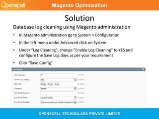 Solution
Database log cleaning using Magento administration
• In Magento administration go to System > Configuration
• In the left menu under Advanced click on System
• Under "Log Cleaning", change "Enable Log Cleaning" to YES and
configure the Save Log days as per your requirement
• Click "Save Config"
 