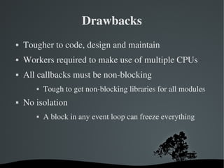 Drawbacks
   Tougher to code, design and maintain
   Workers required to make use of multiple CPUs
   All callbacks must be non­blocking
              Tough to get non­blocking libraries for all modules
   No isolation
              A block in any event loop can freeze everything




                              
 