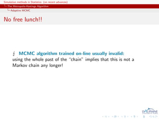 Simulation methods in Statistics (on recent advances)
   The Metropolis-Hastings Algorithm
     Adaptive MCMC


No free lunch!!




          MCMC algorithm trained on-line usually invalid:
       using the whole past of the “chain” implies that this is not a
       Markov chain any longer!
 
