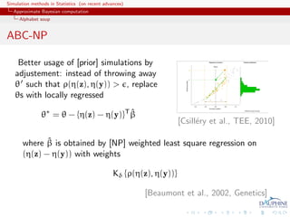 Simulation methods in Statistics (on recent advances)
   Approximate Bayesian computation
     Alphabet soup


ABC-NP

    Better usage of [prior] simulations by
   adjustement: instead of throwing away
   θ such that ρ(η(z), η(y)) > , replace
   θs with locally regressed

               θ∗ = θ − {η(z) − η(y)}T β
                                       ˆ
                                                                     [Csill´ry et al., TEE, 2010]
                                                                           e

              ˆ
       where β is obtained by [NP] weighted least square regression on
       (η(z) − η(y)) with weights

                                                Kδ {ρ(η(z), η(y))}

                                                        [Beaumont et al., 2002, Genetics]
 