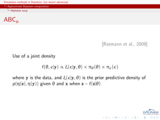 Simulation methods in Statistics (on recent advances)
   Approximate Bayesian computation
     Alphabet soup


ABCµ


                                                            [Ratmann et al., 2009]

       Use of a joint density

                               f(θ, |y) ∝ ξ( |y, θ) × πθ (θ) × π ( )

       where y is the data, and ξ( |y, θ) is the prior predictive density of
       ρ(η(z), η(y)) given θ and x when z ∼ f(z|θ)
 