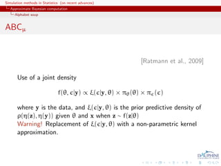 Simulation methods in Statistics (on recent advances)
   Approximate Bayesian computation
     Alphabet soup


ABCµ


                                                            [Ratmann et al., 2009]

       Use of a joint density

                               f(θ, |y) ∝ ξ( |y, θ) × πθ (θ) × π ( )

       where y is the data, and ξ( |y, θ) is the prior predictive density of
       ρ(η(z), η(y)) given θ and x when z ∼ f(z|θ)
       Warning! Replacement of ξ( |y, θ) with a non-parametric kernel
       approximation.
 