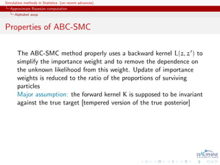 Simulation methods in Statistics (on recent advances)
   Approximate Bayesian computation
     Alphabet soup


Properties of ABC-SMC

       The ABC-SMC method properly uses a backward kernel L(z, z ) to
       simplify the importance weight and to remove the dependence on
       the unknown likelihood from this weight. Update of importance
       weights is reduced to the ratio of the proportions of surviving
       particles
       Major assumption: the forward kernel K is supposed to be invariant
       against the true target [tempered version of the true posterior]
 
