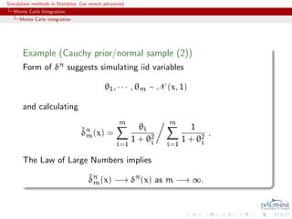 Simulation methods in Statistics (on recent advances)
   Monte Carlo Integration
     Monte Carlo integration




       Example (Cauchy prior/normal sample (2))
       Form of δπ suggests simulating iid variables

                                            θ1 , · · · , θm ∼ N (x, 1)

       and calculating
                                                  m              m
                                 ˆm                       θi             1
                                 δπ (x) =                                     .
                                                        1 + θ2
                                                             i         1 + θ2
                                                                            i
                                                 i=1             i=1

       The Law of Large Numbers implies

                                    δπ (x) −→ δπ (x) as m −→ ∞.
                                    ˆm
 