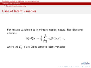Simulation methods in Statistics (on recent advances)
   Monte Carlo Integration
     Bayesian importance sampling


Case of latent variables




       For missing variable z as in mixture models, natural Rao-Blackwell
       estimate
                                        T
                             ∗       1                 (t)
                        πk (θk |x) =       πk (θ∗ |x, zk ) ,
                                                k
                                     T
                                                        t=1
                             (t)
       where the zk ’s are Gibbs sampled latent variables
 