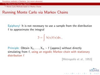 Simulation methods in Statistics (on recent advances)
   The Metropolis-Hastings Algorithm
     Monte Carlo Methods based on Markov Chains


Running Monte Carlo via Markov Chains


       Epiphany! It is not necessary to use a sample from the distribution
       f to approximate the integral

                                              I=        h(x)f(x)dx ,


       Principle: Obtain X1 , . . . , Xn ∼ f (approx) without directly
       simulating from f, using an ergodic Markov chain with stationary
       distribution f
                                                      [Metropolis et al., 1953]
 