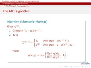 Simulation methods in Statistics (on recent advances)
   The Metropolis-Hastings Algorithm
     The Metropolis–Hastings algorithm


The MH algorithm

       Algorithm (Metropolis–Hastings)
       Given x(t) ,
          1. Generate Yt ∼ q(y|x(t) ).
          2. Take

                                                Yt      with prob. ρ(x(t) , Yt ),
                            X(t+1) =
                                                x(t)    with prob. 1 − ρ(x(t) , Yt ),

               where
                                                           f(y) q(x|y)
                                       ρ(x, y) = min                   ,1     .
                                                           f(x) q(y|x)
 