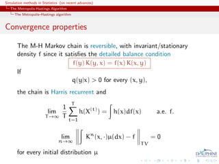 Simulation methods in Statistics (on recent advances)
   The Metropolis-Hastings Algorithm
     The Metropolis–Hastings algorithm


Convergence properties

       The M-H Markov chain is reversible, with invariant/stationary
       density f since it satisﬁes the detailed balance condition
                             f(y) K(y, x) = f(x) K(x, y)
       If
                             q(y|x) > 0 for every (x, y),
       the chain is Harris recurrent and
                                         T
                             1
                         lim                 h(X(t) ) = h(x)df(x)          a.e. f.
                        T →∞ T
                                       t=1


                                 lim            Kn (x, ·)µ(dx) − f        =0
                                n→∞
                                                                     TV
       for every initial distribution µ
 