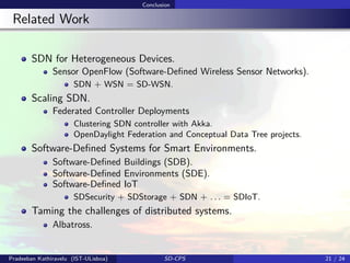 Conclusion
Related Work
SDN for Heterogeneous Devices.
Sensor OpenFlow (Software-Deﬁned Wireless Sensor Networks).
SDN + WSN = SD-WSN.
Scaling SDN.
Federated Controller Deployments
Clustering SDN controller with Akka.
OpenDaylight Federation and Conceptual Data Tree projects.
Software-Deﬁned Systems for Smart Environments.
Software-Deﬁned Buildings (SDB).
Software-Deﬁned Environments (SDE).
Software-Deﬁned IoT
SDSecurity + SDStorage + SDN + . . . = SDIoT.
Taming the challenges of distributed systems.
Albatross.
Pradeeban Kathiravelu (IST-ULisboa) SD-CPS 21 / 24
 