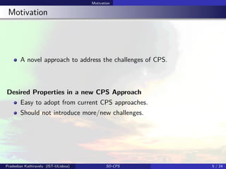Motivation
Motivation
A novel approach to address the challenges of CPS.
Desired Properties in a new CPS Approach
Easy to adopt from current CPS approaches.
Should not introduce more/new challenges.
Pradeeban Kathiravelu (IST-ULisboa) SD-CPS 5 / 24
 