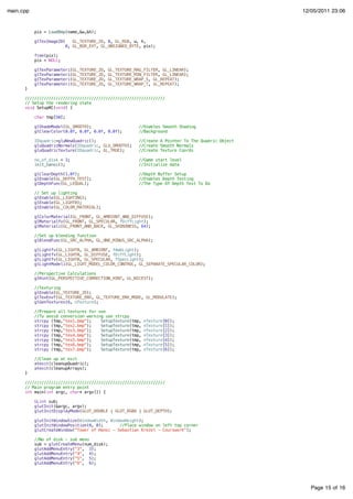 Page 15 of 16
main.cpp 12/05/2011 23:06
pix = LoadBmp(name,&w,&h);
glTexImage2D( GL_TEXTURE_2D, 0, GL_RGB, w, h,
0, GL_BGR_EXT, GL_UNSIGNED_BYTE, pix);
free(pix);
pix = NULL;
glTexParameteri(GL_TEXTURE_2D, GL_TEXTURE_MAG_FILTER, GL_LINEAR);
glTexParameteri(GL_TEXTURE_2D, GL_TEXTURE_MIN_FILTER, GL_LINEAR);
glTexParameteri(GL_TEXTURE_2D, GL_TEXTURE_WRAP_S, GL_REPEAT);
glTexParameteri(GL_TEXTURE_2D, GL_TEXTURE_WRAP_T, GL_REPEAT);
}
///////////////////////////////////////////////////////////
// Setup the rendering state
void SetupRC(void) {
char tmp[50];
glShadeModel(GL_SMOOTH); //Enables Smooth Shading
glClearColor(0.0f, 0.0f, 0.0f, 0.0f); //Background
IDquadric=gluNewQuadric(); //Create A Pointer To The Quadric Object
gluQuadricNormals(IDquadric, GLU_SMOOTH); //Create Smooth Normals
gluQuadricTexture(IDquadric, GL_TRUE); //Create Texture Coords
no_of_disk = 3; //Game start level
init_hanoi(); //Initialize data
glClearDepth(1.0f); //Depth Buffer Setup
glEnable(GL_DEPTH_TEST); //Enables Depth Testing
glDepthFunc(GL_LEQUAL); //The Type Of Depth Test To Do
// Set up lighting
glEnable(GL_LIGHTING);
glEnable(GL_LIGHT0);
glEnable(GL_COLOR_MATERIAL);
glColorMaterial(GL_FRONT, GL_AMBIENT_AND_DIFFUSE);
glMaterialfv(GL_FRONT, GL_SPECULAR, fDiffLight);
glMateriali(GL_FRONT_AND_BACK, GL_SHININESS, 64);
//Set up blending function
glBlendFunc(GL_SRC_ALPHA, GL_ONE_MINUS_SRC_ALPHA);
glLightfv(GL_LIGHT0, GL_AMBIENT, fAmbLight);
glLightfv(GL_LIGHT0, GL_DIFFUSE, fDiffLight);
glLightfv(GL_LIGHT0, GL_SPECULAR, fSpecLight);
glLightModeli(GL_LIGHT_MODEL_COLOR_CONTROL, GL_SEPARATE_SPECULAR_COLOR);
//Perspective Calculations
glHint(GL_PERSPECTIVE_CORRECTION_HINT, GL_NICEST);
//Texturing
glEnable(GL_TEXTURE_2D);
glTexEnvf(GL_TEXTURE_ENV, GL_TEXTURE_ENV_MODE, GL_MODULATE);
glGenTextures(6, nTexture);
//Prepare all textures for use
//To avoid conversion warning use strcpy
strcpy (tmp,"tex1.bmp"); SetupTexture(tmp, nTexture[0]);
strcpy (tmp,"tex2.bmp"); SetupTexture(tmp, nTexture[1]);
strcpy (tmp,"tex3.bmp"); SetupTexture(tmp, nTexture[2]);
strcpy (tmp,"tex4.bmp"); SetupTexture(tmp, nTexture[3]);
strcpy (tmp,"tex5.bmp"); SetupTexture(tmp, nTexture[4]);
strcpy (tmp,"tex6.bmp"); SetupTexture(tmp, nTexture[5]);
strcpy (tmp,"tex7.bmp"); SetupTexture(tmp, nTexture[6]);
//Clean up at exit
atexit(cleanupQuadric);
atexit(cleanupArrays);
}
///////////////////////////////////////////////////////////
// Main program entry point
int main(int argc, char* argv[]) {
GLint sub;
glutInit(&argc, argv);
glutInitDisplayMode(GLUT_DOUBLE | GLUT_RGBA | GLUT_DEPTH);
glutInitWindowSize(WindowWidth, WindowHeight);
glutInitWindowPosition(0, 0); //Place window on left top corner
glutCreateWindow("Tower of Hanoi - Sebastian Krezel - Courswork");
//No of disk - sub menu
sub = glutCreateMenu(num_disk);
glutAddMenuEntry("3", 3);
glutAddMenuEntry("4", 4);
glutAddMenuEntry("5", 5);
glutAddMenuEntry("6", 6);
 