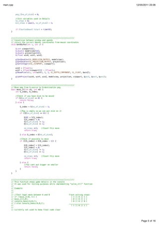 Page 5 of 16
main.cpp 12/05/2011 23:06
peg_C[no_of_disk] = 0;
//Init variables used in Details
no_steps = 0;
min_steps = pow(2, no_of_disk) - 1;
if (lbuttonDown) tstart = time(0);
}
///////////////////////////////////////////////////////////
// Conversion between window and openGL
// return the correct OpenGL coordinates from mouse coordinates
void GetOGLPos(int x, int y) {
GLint viewport[4];
GLdouble modelview[16];
GLdouble projection[16];
GLfloat winX, winY, winZ;
glGetDoublev(GL_MODELVIEW_MATRIX, modelview);
glGetDoublev(GL_PROJECTION_MATRIX, projection);
glGetIntegerv(GL_VIEWPORT, viewport);
winX = (float)x;
winY = (float)viewport[3] - (float)y;
glReadPixels(x, int(winY), 1, 1, GL_DEPTH_COMPONENT, GL_FLOAT, &winZ);
gluUnProject(winX, winY, winZ, modelview, projection, viewport, &posX, &posY, &posZ);
}
///////////////////////////////////////////////////////////
// Move peg from S-source to D-destination peg
bool move_it(int *S, int *D) {
int S_index, D_index;
//Check if you have disk to be moved
if (S[no_of_disk] == 0) {
return false;
} else {
S_index = S[no_of_disk] - 1;
//Peg is empty so we can put disk on it
if ((D[no_of_disk] == 0)) {
D[0] = S[S_index];
S[S_index] = 0;
S[no_of_disk] -= 1;
D[no_of_disk] += 1;
no_steps +=1; //Count this move
return true;
} else D_index = D[no_of_disk];
//Check if possible to move
if (S[S_index] > D[D_index - 1]) {
D[D_index] = S[S_index];
S[S_index] = 0;
S[no_of_disk] -= 1;
D[no_of_disk] += 1;
no_steps +=1; //Count this move
return true;
} else {
//You cant put bigger on smaller
return false;
}
}
}
///////////////////////////////////////////////////////////
// This function shows game details in the console
// It was used for testing purposes while implementing "solve_it()" function
//
// Example:
//
//
// //Test legal move between A and B Track solving steps:
// if (!move_it(B, C)) { [ 3 ][ 0 ][ 1 ]
// move_it(C,B); [ 0 ][ 0 ][ 2 ]
// console_hanoi(A,B,C); [ 0 ][ 0 ][ 0 ]
// } else console_hanoi(A,B,C); ___________________
// [ 1 ][ 0 ][ 2 ]
//
// currently not used to keep final code clear
 