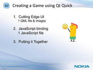 Creating a Game using Qt Quick

1. Cutting Edge UI
  1 QML file & images

2. JavaScript binding
   1 JavaScript file

3. Putting it Together
 
