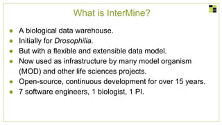 What is InterMine?
● A biological data warehouse.
● Initially for Drosophilia.
● But with a flexible and extensible data model.
● Now used as infrastructure by many model organism
(MOD) and other life sciences projects.
● Open-source, continuous development for over 15 years.
● 7 software engineers, 1 biologist, 1 PI.
 
