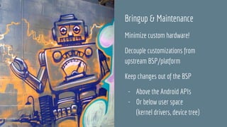 Bringup & Maintenance
Minimize custom hardware!
Decouple customizations from
upstream BSP/platform
Keep changes out of the BSP
- Above the Android APIs
- Or below user space
(kernel drivers, device tree)
 