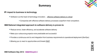 Summary

#1 impact to business is technology

      Software is at the heart of technology innovation… effective software delivery is critical
                    Companies with effective software delivery processes outperform their competitors

IBM Rational integrated approach to software delivery is proven to

      Reduce errors, foster efficiency, and accelerate software delivery
      Make your outsourcing projects more predictable and successful

      Provides a continuous end to end integration from business requirements to operational deployment (DevOps)

      Allowing you to react to opportunities and threats FAST
 