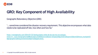 GRO: Key Component of High Availability
11 © Copyright EnterpriseDBCorporation, 2020. All rightsreserved.
GeographicRedundancy Objective(GRO)
"...sometimesconsideredthe disaster recovery requirement.This objectiveencompasses what data
needs to be replicated offsite, how often and how far."
https://storageswiss.com/2014/01/22/backup-basics-what-do-slo-rpo-rto-vro-and-gro-
mean/#:~:text=Geographic%20Redundancy%20Objective&text=Simply%20put%2C%20users%20are%20more,multiple%2
0geographic%20requirements%20per%20application.
 