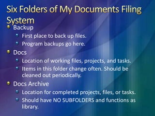 Six Folders of My Documents Filing SystemJunkdrawerPlace for temporary files not needed long term.Set web browser to download here.If you need to keep files from here, move to Docs Archive.MultimediaMusic, video, photos.Makes easy for backup procedures.MiscAnything you need for ready access, but does not fit in any other folders.Script files can go here.