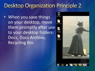 Desktop Organization Principle 2 When you save things on your desktop, move them promptly after use to your desktop folders: Docs, Docs Archive, Recycling Bin.Desktop Organization Principle 3Place your program icons somewhere other than your desktop. Place icons you only use every day.