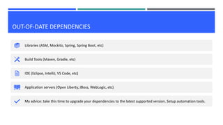 OUT-OF-DATE DEPENDENCIES
Libraries (ASM, Mockito, Spring, Spring Boot, etc)
Build Tools (Maven, Gradle, etc)
IDE (Eclipse, IntelliJ, VS Code, etc)
Application servers (Open Liberty, JBoss, WebLogic, etc)
My advice: take this time to upgrade your dependencies to the latest supported version. Setup automation tools.
 