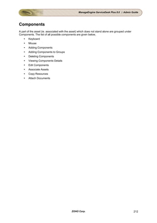 ManageEngine ServiceDesk Plus 8.0 :: Admin Guide




Components
A part of the asset (ie. associated with the asset) which does not stand alone are grouped under
Components. The list of all possible components are given below,
        Keyboard
        Mouse
        Adding Components
        Adding Components to Groups
        Deleting Components
        Viewing Components Details
        Edit Components
        Associate Assets
        Copy Resources
        Attach Documents




                                             ZOHO Corp.                                            212
 