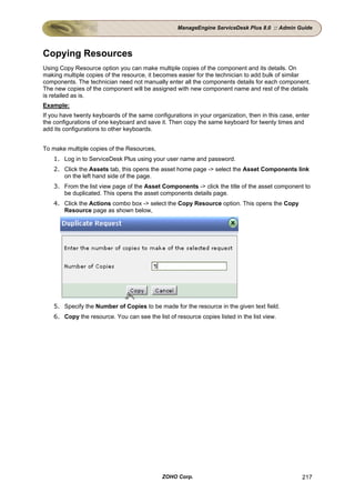 ManageEngine ServiceDesk Plus 8.0 :: Admin Guide




Copying Resources
Using Copy Resource option you can make multiple copies of the component and its details. On
making multiple copies of the resource, it becomes easier for the technician to add bulk of similar
components. The technician need not manually enter all the components details for each component.
The new copies of the component will be assigned with new component name and rest of the details
is retailed as is.
Example:
If you have twenty keyboards of the same configurations in your organization, then in this case, enter
the configurations of one keyboard and save it. Then copy the same keyboard for twenty times and
add its configurations to other keyboards.


To make multiple copies of the Resources,
    1. Log in to ServiceDesk Plus using your user name and password.
    2. Click the Assets tab, this opens the asset home page -> select the Asset Components link
       on the left hand side of the page.
    3. From the list view page of the Asset Components -> click the title of the asset component to
       be duplicated. This opens the asset components details page.
    4. Click the Actions combo box -> select the Copy Resource option. This opens the Copy
       Resource page as shown below,




    5. Specify the Number of Copies to be made for the resource in the given text field.
    6. Copy the resource. You can see the list of resource copies listed in the list view.




                                             ZOHO Corp.                                            217
 