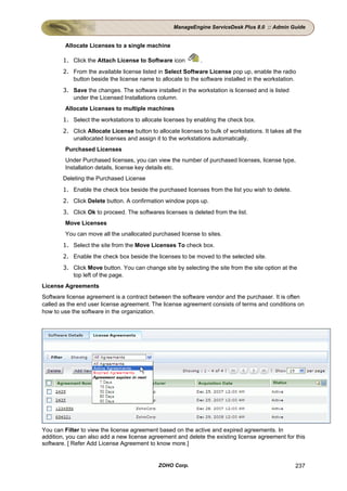 ManageEngine ServiceDesk Plus 8.0 :: Admin Guide


        Allocate Licenses to a single machine

        1. Click the Attach License to Software icon          .
        2. From the available license listed in Select Software License pop up, enable the radio
           button beside the license name to allocate to the software installed in the workstation.
        3. Save the changes. The software installed in the workstation is licensed and is listed
           under the Licensed Installations column.
        Allocate Licenses to multiple machines
        1. Select the workstations to allocate licenses by enabling the check box.
        2. Click Allocate License button to allocate licenses to bulk of workstations. It takes all the
           unallocated licenses and assign it to the workstations automatically.
        Purchased Licenses
        Under Purchased licenses, you can view the number of purchased licenses, license type,
        Installation details, license key details etc.
        Deleting the Purchased License
        1. Enable the check box beside the purchased licenses from the list you wish to delete.
        2. Click Delete button. A confirmation window pops up.
        3. Click Ok to proceed. The softwares licenses is deleted from the list.
        Move Licenses
        You can move all the unallocated purchased license to sites.
        1. Select the site from the Move Licenses To check box.
        2. Enable the check box beside the licenses to be moved to the selected site.
        3. Click Move button. You can change site by selecting the site from the site option at the
           top left of the page.
License Agreements
Software license agreement is a contract between the software vendor and the purchaser. It is often
called as the end user license agreement. The license agreement consists of terms and conditions on
how to use the software in the organization.




You can Filter to view the license agreement based on the active and expired agreements. In
addition, you can also add a new license agreement and delete the existing license agreement for this
software. [ Refer Add License Agreement to know more.]


                                              ZOHO Corp.                                            237
 