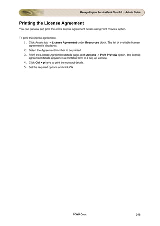 ManageEngine ServiceDesk Plus 8.0 :: Admin Guide



Printing the License Agreement
You can preview and print the entire license agreement details using Print Preview option.


To print the license agreement,
    1. Click Assets tab -> License Agreement under Resources block. The list of available license
       agreement is displayed.
    2. Select the Agreement Number to be printed.
    3. From the License Agreement details page, click Actions -> Print Preview option. The license
       agreement details appears in a printable form in a pop up window.
    4. Click Ctrl + p keys to print the contract details.
    5. Set the required options and click Ok.




                                               ZOHO Corp.                                        248
 