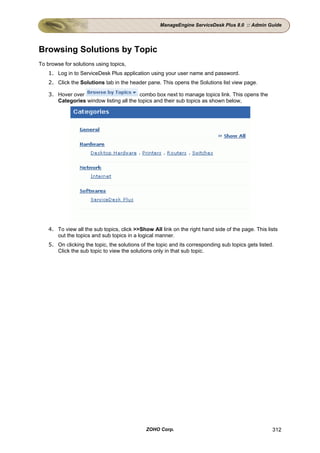 ManageEngine ServiceDesk Plus 8.0 :: Admin Guide




Browsing Solutions by Topic
To browse for solutions using topics,
    1. Log in to ServiceDesk Plus application using your user name and password.
    2. Click the Solutions tab in the header pane. This opens the Solutions list view page.

    3. Hover over                         combo box next to manage topics link. This opens the
       Categories window listing all the topics and their sub topics as shown below,




    4. To view all the sub topics, click >>Show All link on the right hand side of the page. This lists
       out the topics and sub topics in a logical manner.
    5. On clicking the topic, the solutions of the topic and its corresponding sub topics gets listed.
       Click the sub topic to view the solutions only in that sub topic.




                                              ZOHO Corp.                                             312
 
