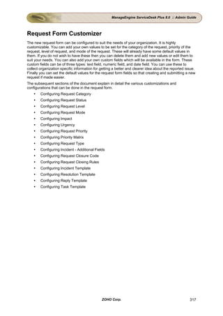 ManageEngine ServiceDesk Plus 8.0 :: Admin Guide




Request Form Customizer
The new request form can be configured to suit the needs of your organization. It is highly
customizable. You can add your own values to be set for the category of the request, priority of the
request, level of request, and mode of the request. These will already have some default values in
them. If you do not wish to have these then you can delete them and add new values or edit them to
suit your needs. You can also add your own custom fields which will be available in the form. These
custom fields can be of three types: text field, numeric field, and date field. You can use these to
collect organization specific information for getting a better and clearer idea about the reported issue.
Finally you can set the default values for the request form fields so that creating and submitting a new
request if made easier.
The subsequent sections of the document explain in detail the various customizations and
configurations that can be done in the request form.
        Configuring Request Category
        Configuring Request Status
        Configuring Request Level
        Configuring Request Mode
        Configuring Impact
        Configuring Urgency
        Configuring Request Priority
        Configuring Priority Matrix
        Configuring Request Type
        Configuring Incident - Additional Fields
        Configuring Request Closure Code
        Configuring Request Closing Rules
        Configuring Incident Template
        Configuring Resolution Template
        Configuring Reply Template
        Configuring Task Template




                                              ZOHO Corp.                                             317
 
