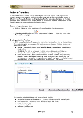 ManageEngine ServiceDesk Plus 8.0 :: Admin Guide




Incident Template
In real world, there is a need to support different types of incident request which might require
different fields in the form layout. Request Template supports to configure different set of fields for
different type of requests. Thereby creating individual form for each request template for the most
frequently raised requests such as, printer problem or mail fetching problem. The fields can be pre
filled with values so that a request can be created instantly.

To open the request template form,
    1. Click the Admin tab in the header pane. The configuration wizard page opens.


    2. Click Incident Templates icon             under the helpdesk block. This opens the Incident
       Template list view page.


Creating an Incident Template
   1. Click Create New button. This opens the add incident template form view for the technician.
      The incident template form consists of three blocks namely, Header, Field list, Canvas and
      Show to Requester.
           Header : The header consists of the Template Name, Comments and the Undo and
           Redo buttons.
           Field List : The field list consists of the list of fields and the add new field option.
           Canvas : The canvas decides the form look and has drag and drop area.
           Show to Requester : The incident template can be made available to requesters by
           enabling "Show to Requester" check box. If you have configured User Groups, the
           template can be restricted to the requesters of a specific user group by selecting the user
           groups from the list. Click here to know more on configuring User Groups.




      The following are the actions that can be performed in the form,
           Form Customization - Add New fields - Drag and Drop fields - Setting Field Property
            Request Preview - Technician View - Requester View - Add Tasks
            Edit incident Template
            Delete incident Template


                                               ZOHO Corp.                                                 363
 