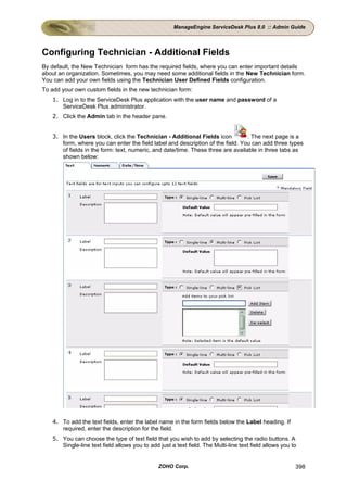 ManageEngine ServiceDesk Plus 8.0 :: Admin Guide




Configuring Technician - Additional Fields
By default, the New Technician form has the required fields, where you can enter important details
about an organization. Sometimes, you may need some additional fields in the New Technician form.
You can add your own fields using the Technician User Defined Fields configuration.
To add your own custom fields in the new technician form:
   1. Log in to the ServiceDesk Plus application with the user name and password of a
      ServiceDesk Plus administrator.
   2. Click the Admin tab in the header pane.


   3. In the Users block, click the Technician - Additional Fields icon          . The next page is a
      form, where you can enter the field label and description of the field. You can add three types
      of fields in the form: text, numeric, and date/time. These three are available in three tabs as
      shown below:




   4. To add the text fields, enter the label name in the form fields below the Label heading. If
      required, enter the description for the field.
   5. You can choose the type of text field that you wish to add by selecting the radio buttons. A
      Single-line text field allows you to add just a text field. The Multi-line text field allows you to


                                               ZOHO Corp.                                               398
 