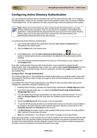 ManageEngine ServiceDesk Plus 8.0 :: Admin Guide




Configuring Active Directory Authentication
You can configure to authenticate the requester login with the active directory (AD). On configuring
AD authentication, if there are any changes made in the password made in AD, the same is reflected
in ServiceDesk Plus. So the requesters can login using the login name and password of the system.


        Note: Please ensure that before you start configuring the AD Authentication, you have
        already imported the requesters. Only if a user account is available in ServiceDesk Plus
        application, it will authenticate the password for that user account from the active directory.
        Hence, when none of the users have been imported from the active directory, the
        authentication cannot be done for the user account.


To configure the Active Directory Authentication
    1. Log in to the ServiceDesk Plus application using the user name and password of a
       ServiceDesk Plus administrator.
    2. Click the Admin tab in the header pane.


    3. In the Users block, click the Active Directory Authentication icon        . Here you can
       enable or disable active directory authentication. By default the AD authentication will be
       disabled.
    4. If you have already imported requesters from the any of the domains in your network, then
       click Enable button.
Even after enabling Active Directory (AD) Authentication, if you would like to bypass the AD
Authentication, then in the application login screen, you need to select Local Authentication from the
Domain list box after entering the login name and password, and then click Login button to enter
ServiceDesk Plus.
Configure Pass - through Authentication
On enabling single sign-on, ServiceDesk plus directly authenticates your windows system user name
and password. Hence you need not login over again to enter into ServiceDesk plus or remember too
many passwords.
ServiceDesk Plus Pass through Authentication uses NTMLV2 which provides better security and
validates the credentials using NETLOGON service.
    1. Enabling Active Directory, activates the Pass-through authentication (Single Sign-on) option.
    2. If you like to activate single sign - on, select the Enable Pass-through Authentication
       (Single Sign-On) option.
    3. You can enable Pass-through authentication for users from a particular domain. To do so,
       select the Domain Name from the drop down list. Enabled domain should be two way
       trusted.
    4. Specify the DNS Server IP of the domain in the provided field.
    5. To use the NTLM security provider as an authentication service a computer account needs to
       be created in the Active Directory with a specific password. Specify a unique name for the
       Computer Account and Password for this account.
    6. The Bind String parameter must be a fully qualified DNS domain name or the fully qualified
       DNS hostname of a particular AD server.
    7. Save the authentication. You will get a confirmation message on the authentication.
Upon saving the details, a new computer account will be created on the Active Directory (with the help
of VB Script). If the user specifies existing computer accountname, the password specified here will
be reset on the Active Directory for the computer account. User can choose to reset the password of
computer account by clicking on the Reset Password link as well.



                                              ZOHO Corp.                                             410
 