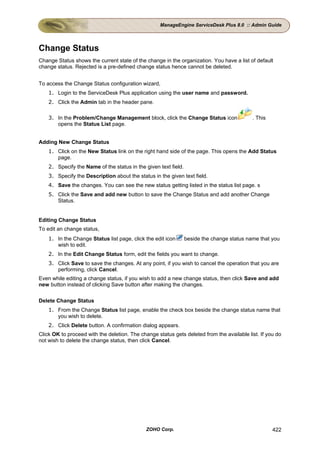 ManageEngine ServiceDesk Plus 8.0 :: Admin Guide




Change Status
Change Status shows the current state of the change in the organization. You have a list of default
change status. Rejected is a pre-defined change status hence cannot be deleted.


To access the Change Status configuration wizard,
    1. Login to the ServiceDesk Plus application using the user name and password.
    2. Click the Admin tab in the header pane.

    3. In the Problem/Change Management block, click the Change Status icon                 . This
       opens the Status List page.


Adding New Change Status
    1. Click on the New Status link on the right hand side of the page. This opens the Add Status
       page.
    2. Specify the Name of the status in the given text field.
    3. Specify the Description about the status in the given text field.
    4. Save the changes. You can see the new status getting listed in the status list page. s
    5. Click the Save and add new button to save the Change Status and add another Change
       Status.


Editing Change Status
To edit an change status,
    1. In the Change Status list page, click the edit icon       beside the change status name that you
       wish to edit.
    2. In the Edit Change Status form, edit the fields you want to change.
    3. Click Save to save the changes. At any point, if you wish to cancel the operation that you are
       performing, click Cancel.
Even while editing a change status, if you wish to add a new change status, then click Save and add
new button instead of clicking Save button after making the changes.

Delete Change Status
    1. From the Change Status list page, enable the check box beside the change status name that
       you wish to delete.
    2. Click Delete button. A confirmation dialog appears.
Click OK to proceed with the deletion. The change status gets deleted from the available list. If you do
not wish to delete the change status, then click Cancel.




                                              ZOHO Corp.                                             422
 