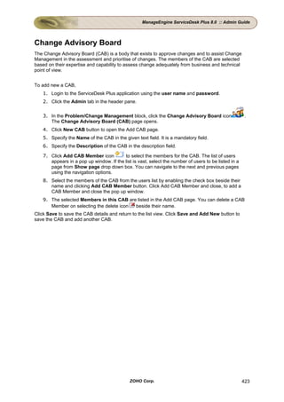 ManageEngine ServiceDesk Plus 8.0 :: Admin Guide




Change Advisory Board
The Change Advisory Board (CAB) is a body that exists to approve changes and to assist Change
Management in the assessment and prioritise of changes. The members of the CAB are selected
based on their expertise and capability to assess change adequately from business and technical
point of view.


To add new a CAB,
    1. Login to the ServiceDesk Plus application using the user name and password.
    2. Click the Admin tab in the header pane.


    3. In the Problem/Change Management block, click the Change Advisory Board icon                     .
       The Change Advisory Board (CAB) page opens.
    4. Click New CAB button to open the Add CAB page.
    5. Specify the Name of the CAB in the given text field. It is a mandatory field.
    6. Specify the Description of the CAB in the description field.

    7. Click Add CAB Member icon          to select the members for the CAB. The list of users
       appears in a pop up window. If the list is vast, select the number of users to be listed in a
       page from Show page drop down box. You can navigate to the next and previous pages
       using the navigation options.
    8. Select the members of the CAB from the users list by enabling the check box beside their
       name and clicking Add CAB Member button. Click Add CAB Member and close, to add a
       CAB Member and close the pop up window.
    9. The selected Members in this CAB are listed in the Add CAB page. You can delete a CAB
       Member on selecting the delete icon beside their name.
Click Save to save the CAB details and return to the list view. Click Save and Add New button to
save the CAB and add another CAB.




                                              ZOHO Corp.                                               423
 