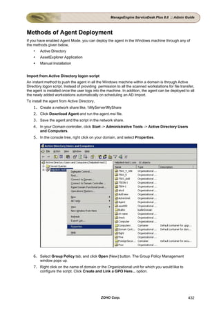 ManageEngine ServiceDesk Plus 8.0 :: Admin Guide



Methods of Agent Deployment
If you have enabled Agent Mode, you can deploy the agent in the Windows machine through any of
the methods given below,
        Active Directory
        AssetExplorer Application
        Manual Installation


Import from Active Directory logon script
An instant method to push the agent in all the Windows machine within a domain is through Active
Directory logon script. Instead of providing permission to all the scanned workstations for file transfer,
the agent is installed once the user logs into the machine. In addition, the agent can be deployed to all
the newly added workstations automatically on scheduling an AD Import.
To install the agent from Active Directory,
    1. Create a network share like, MyServerMyShare
    2. Click Download Agent and run the agent.msi file.
    3. Save the agent and the script in the network share.
    4. In your Domain controller, click Start -> Administrative Tools -> Active Directory Users
       and Computers.
    5. In the console tree, right click on your domain, and select Properties.




    6. Select Group Policy tab, and click Open (New) button. The Group Policy Management
       window pops up.
    7. Right click on the name of domain or the Organizational unit for which you would like to
       configure the script. Click Create and Link a GPO Here... option.




                                              ZOHO Corp.                                              432
 