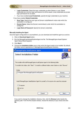 ManageEngine ServiceDesk Plus 8.0 :: Admin Guide


           Login Credentials: Select the login credentials as either Global or Local. Global
           credentials are common login permissions for all the assets. Local credentials are private
           login permissions for an asset.
           If you have enabled Local Credentials, specify the login credentials to your machine.
      If you have enabled Global Credentials
           Scan Type: Specify the scan type as Domain mode/Network mode under which the
           workstation is configured.
           Domain Name: Select the Domain name/network under which the workstation is
           configured.
           Login Name & Password: Specify the domain credentials.


Manually Installing the Agent
Once the Agent configurations is accomplished, you can download and Install the agent as a service.
   1. Click on Download Agent button.
   2. Run the ManageEngineAssetExplorerAgent.msi file. The ManageEngine Asset Explorer
      Agent Setup Wizard appears.
   3. Click Next >.
   4. Choose the Installation folder name under which the Agent needs to be installed. By default,
      the folder name is specified as C:ManageEngineAssetExplorer directory.




       If you want to change the installation directory, then, click the Browse button beside the
       directory path. From the file chooser window, choose the directory of your choice and click
       Ok.



                                            ZOHO Corp.                                             435
 