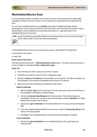 ManageEngine ServiceDesk Plus 8.0 :: Admin Guide




Workstation/Device Scan
If a new workstation/device is added in your network, and you wish to scan only the newly added
workstation instead of the entire network, you can specify the workstation/device credentials and
scan.
You can scan workstations/devices using Global Credentials or Local Credentials. Global
Credentials are common login permission for all assets which can be scanned with Domain mode or
Network Mode. Local credentials are private login permissions i.e., login permission to the
workstation/device to be scanned.

 Note Local Credentials are generally selected for scanning devices such as servers and routers
      which needs private or local user name and password.




The Workstation/Device Scan can be access by two ways in ServiceDesk Plus application,
a. Quick Actions drop down
b. Asset Tab
Quick Actions drop down
Click Quick Actions drop down -> Workstation/Device Scan option. The Quick Actions drop down is
a quick navigator to instantly the Scan configuration page.
Asset Tab

    1. From the Resource block, click any one of the IT Assets.

    2. Click New Scan button to open the Scan Configuration page.

    3. Specify the Name or IP address of the workstation to be scanned. This field is mandatory as
       the workstation in the network is identified with the Name or IP address.

    4. Select any one of the credentials by enabling the radio button.
      Global Credentials

        1. Select the Scan Type from the drop down. The scan type can be either Domain Mode (if
           the workstation is Windows) or Network Mode.

        2. Choose the Domain Name/Network from the drop down. If the domain/network is
           unavailable in the list, you can add a new domain/network using the Add New link. [Refer
           Network Scan to add a new network].
        3. Specify the Login Credentials for the Domain/Network in the Login name and Password
           field.

        4. If you have selected Network Mode to scan a device, enter the Community String of the
           device in the field provided.

        5. Click Scan. The workstation/device is scanned and the information is obtained.
      Local Credentials

        1. Specify the Login Credentials for the workstation/device in the Login Name and
           Password field.


                                             ZOHO Corp.                                             446
 