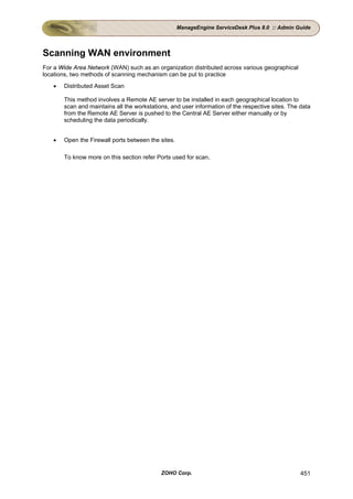 ManageEngine ServiceDesk Plus 8.0 :: Admin Guide




Scanning WAN environment
For a Wide Area Network (WAN) such as an organization distributed across various geographical
locations, two methods of scanning mechanism can be put to practice
   •   Distributed Asset Scan

       This method involves a Remote AE server to be installed in each geographical location to
       scan and maintains all the workstations, and user information of the respective sites. The data
       from the Remote AE Server is pushed to the Central AE Server either manually or by
       scheduling the data periodically.


   •   Open the Firewall ports between the sites.

       To know more on this section refer Ports used for scan.




                                            ZOHO Corp.                                            451
 
