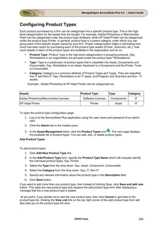 ManageEngine ServiceDesk Plus 8.0 :: Admin Guide




Configuring Product Types
Each product purchased by a firm can be categorized into a specific product type. This is the high-
level categorization for the assets that are bought. For example, Adobe Photoshop or Macromedia
Flash can be categorized under the product type Software, while HP Inkjet Printer can be categorized
under the product type Printer. In general, product type is a parent category under which you can
group each of the specific assets owned by your firm. Proper categorization helps in estimating how
much has been spent for purchasing each of the product type assets (Printer, Scanners, etc.), how
much assets in each of the product types are available in the organization and so on.
         Product Type: Product Type is the high level categorization in grouping products. Say,
         Workstations in an organization are grouped under the product type "Workstations".
         Type: Type is a subdivision of product types that is classified into Asset, Components and
         Consumable. Say, Workstation is an Asset, Keyboard is a Component and the Printer Toner
         is Consumable.
         Category: Category is a common attribute of Product Types and Types. They are classified
         into IT and Non-IT. Say, Workstation is an IT asset, and Projector and Scanners are Non - IT
         assets.
      Example : Adobe Photoshop & HP Inkjet Printer can be categorized as,


Assets                                              Product Type             Type             Category
Adobe Photoshop/Macromedia Licenses                    Software Licenses      Components           IT
HP Inkjet Printer                                            Printer              Asset            IT


To open the product type configuration page:
    1. Log in to the ServiceDesk Plus application using the user name and password of an admin
       user.
    2. Click the Admin tab in the header pane.

    3. In the Asset Management block, click the Product Types icon . The next page displays
       the available list of product types. You can add, edit, or delete product types.
Add Product Types


To add product types:
    1. Click Add New Product Type link.
    2. In the Add Product Type form, specify the Product Type Name which will uniquely identify
       the individual product types. Say, Printer.
    3. Select the Type from the drop down. Say, Asset, Component, Consumable.
    4. Select the Category from the drop down. Say, IT, Non-IT.
    5. Specify any relevant information about the product type in the Description field.
    6. Click Save button.
If you want to add more than one product type, then instead of clicking Save, click Save and add new
button. This adds the new product type and reopens the add product type form after displaying a
message that the a new product type is added.

At any point, if you decide not to add the new product type, then click Cancel to get back to the
product type list. Clicking the View List link on the top right corner of the add product type form will
also take you to the product type list view.




                                               ZOHO Corp.                                               459
 