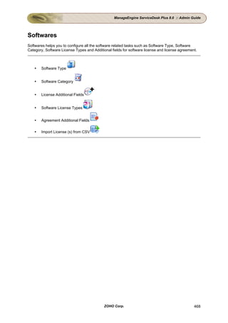 ManageEngine ServiceDesk Plus 8.0 :: Admin Guide




Softwares
Softwares helps you to configure all the software related tasks such as Software Type, Software
Category, Software License Types and Additional fields for software license and license agreement.



       Software Type


       Software Category


       License Additional Fields


       Software License Types


       Agreement Additional Fields

       Import License (s) from CSV




                                            ZOHO Corp.                                          468
 