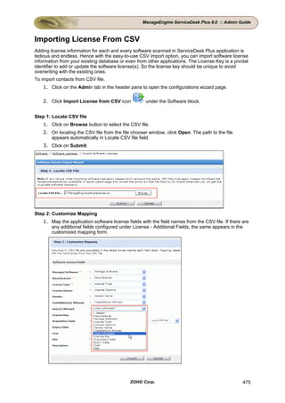 ManageEngine ServiceDesk Plus 8.0 :: Admin Guide



Importing License From CSV
Adding license information for each and every software scanned in ServiceDesk Plus application is
tedious and endless. Hence with the easy-to-use CSV import option, you can import software license
information from your existing database or even from other applications. The License Key is a pivotal
identifier to add or update the software license(s). So the license key should be unique to avoid
overwriting with the existing ones.
To import contacts from CSV file,
    1. Click on the Admin tab in the header pane to open the configurations wizard page.

    2. Click Import License from CSV icon            under the Software block.


Step 1: Locate CSV file
    1. Click on Browse button to select the CSV file.
    2. On locating the CSV file from the file chooser window, click Open. The path to the file
       appears automatically in Locate CSV file field.
    3. Click on Submit.




Step 2: Customize Mapping
    1. Map the application software license fields with the field names from the CSV file. If there are
       any additional fields configured under License - Additional Fields, the same appears in the
       customized mapping form.




                                             ZOHO Corp.                                             475
 