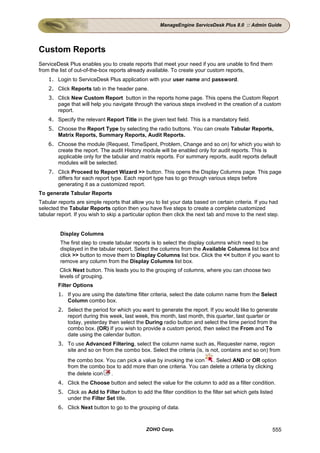 ManageEngine ServiceDesk Plus 8.0 :: Admin Guide




Custom Reports
ServiceDesk Plus enables you to create reports that meet your need if you are unable to find them
from the list of out-of-the-box reports already available. To create your custom reports,
    1. Login to ServiceDesk Plus application with your user name and password.
    2. Click Reports tab in the header pane.
    3. Click New Custom Report button in the reports home page. This opens the Custom Report
       page that will help you navigate through the various steps involved in the creation of a custom
       report.
    4. Specify the relevant Report Title in the given text field. This is a mandatory field.
    5. Choose the Report Type by selecting the radio buttons. You can create Tabular Reports,
       Matrix Reports, Summary Reports, Audit Reports.
    6. Choose the module (Request, TimeSpent, Problem, Change and so on) for which you wish to
       create the report. The audit History module will be enabled only for audit reports. This is
       applicable only for the tabular and matrix reports. For summary reports, audit reports default
       modules will be selected.
    7. Click Proceed to Report Wizard >> button. This opens the Display Columns page. This page
       differs for each report type. Each report type has to go through various steps before
       generating it as a customized report.
To generate Tabular Reports
Tabular reports are simple reports that allow you to list your data based on certain criteria. If you had
selected the Tabular Reports option then you have five steps to create a complete customized
tabular report. If you wish to skip a particular option then click the next tab and move to the next step.


         Display Columns
         The first step to create tabular reports is to select the display columns which need to be
         displayed in the tabular report. Select the columns from the Available Columns list box and
         click >> button to move them to Display Columns list box. Click the << button if you want to
         remove any column from the Display Columns list box.
         Click Next button. This leads you to the grouping of columns, where you can choose two
         levels of grouping.
        Filter Options
        1. If you are using the date/time filter criteria, select the date column name from the Select
           Column combo box.
        2. Select the period for which you want to generate the report. If you would like to generate
           report during this week, last week, this month, last month, this quarter, last quarter or
           today, yesterday then select the During radio button and select the time period from the
           combo box. (OR) If you wish to provide a custom period, then select the From and To
           date using the calendar button.
        3. To use Advanced Filtering, select the column name such as, Requester name, region
           site and so on from the combo box. Select the criteria (is, is not, contains and so on) from
            the combo box. You can pick a value by invoking the icon   . Select AND or OR option
            from the combo box to add more than one criteria. You can delete a criteria by clicking
            the delete icon  .
        4. Click the Choose button and select the value for the column to add as a filter condition.
        5. Click as Add to Filter button to add the filter condition to the filter set which gets listed
           under the Filter Set title.
        6. Click Next button to go to the grouping of data.



                                               ZOHO Corp.                                              555
 