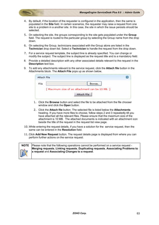 ManageEngine ServiceDesk Plus 8.0 :: Admin Guide


 4. By default, if the location of the requester is configured in the application, then the same is
    populated in the Site field. In certain scenarios, the requester may raise a request from one
    site to a problem in a another site. In this case, the site in which the issue persists should be
    selected.
 5. On selecting the site, the groups corresponding to the site gets populated under the Group
    field. The request is routed to the particular group by selecting the Group name from the drop
    down.
 6. On selecting the Group, technicians associated with the Group alone are listed in the
    Technician drop down list. Select a Technician to handle the request from the drop down.
 7. For a service request template, the subject line is already specified. You can change or
    modify the subject. The subject line is displayed as the request title and is a mandatory field.
 8. Provide a detailed description with any other associated details relevant to the request in the
    Description text box.
 9. To add any attachments relevant to the service request, click the Attach file button in the
    Attachments block. The Attach File pops up as shown below,




         1. Click the Browse button and select the file to be attached from the file chooser
            window and click the Open button.
         2. Click the Attach file button. The selected file is listed below the Attachments
            heading. If you have more files to choose, follow steps 2 and 3 repeatedly till you
            have attached all the relevant files. Please ensure that the maximum size of the
            attachment is 10 MB. The attached documents is indicated with an attachment icon
            beside the title of the request in the request list view page.
 10. While entering the request details, if you have a solution for the service request, then the
     same can be entered in the Resolution field.
 11. Click Add New Request button. The request details page is displayed from where you can
     perform further actions on the service request.

NOTE   Please note that the following operations cannot be performed on a service request -
       Merging requests, Linking requests, Duplicating requests, Associating Problems to
       a request and Associating Changes to a request.




                                           ZOHO Corp.                                               63
 