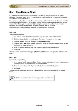 ManageEngine ServiceDesk Plus 8.0 :: Admin Guide




Start / Stop Request Timer
If a technician is unable to close a request then, it could be for many reasons such as, lack of
necessary information or and so on. If the technician is unable to continue the work then he/she can
move the request to on hold status.
If this is not done, then the request will remain in open state idly which will lead to the violation of SLA
that governs the request. Also, it will show that the time taken to close the request was high and will
reflect on the efficiency of the technician (s) handling the request. To avoid all these, move the
request to on hold state till the time you are ready to resume work on the same.
Alternatively, you can stop the timer when you are not working on the request.


Stop Timer
To stop the request timer,
    1. Log in to the ServiceDesk Plus application using your user name and password.
    2. Click the Request tab in the header pane. This opens the request list view page.
    3. Click the Subject link of the request in the Requests list page.
    4. Click the Stop Timer under Actions combo box. A pop-up window opens requesting you for
       the reason for stopping the timer.
    5. Enter the relevant reason to stop timer in the text area provided for the same.
    6. Click Add.
The status of the request will be changed to On hold and the reason gets appended to the request
history.


Start Timer
To restart the request timer,
    1. In the request details page, click Start Timer link under Actions combo box. A pop-up window
       opens requesting you for the reason for starting the timer.
    2. Enter the relevant reason to stop timer in the text area provided for the same.
    3. Click Add.
The status of the request will be changed to Open and the reason gets appended to the request
history.



         Note: You can stop and start timer for requests that are not overdue.




                                                ZOHO Corp.                                               76
 