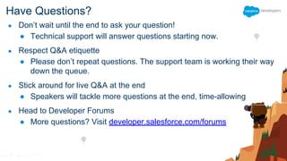 Have Questions?
● Don’t wait until the end to ask your question!
● Technical support will answer questions starting now.
● Respect Q&A etiquette
● Please don’t repeat questions. The support team is working their way
down the queue.
● Stick around for live Q&A at the end
● Speakers will tackle more questions at the end, time-allowing
● Head to Developer Forums
● More questions? Visit developer.salesforce.com/forums
 